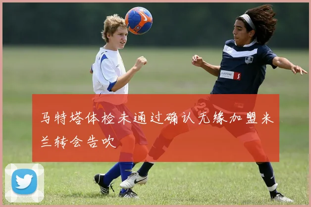 马特塔体检未通过确认无缘加盟米兰转会告吹
