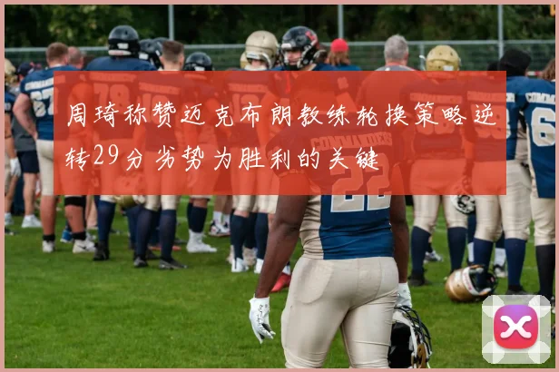 周琦称赞迈克布朗教练轮换策略逆转29分劣势为胜利的关键