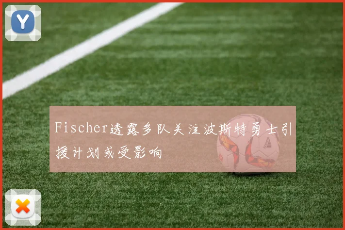 Fischer透露多队关注波斯特勇士引援计划或受影响