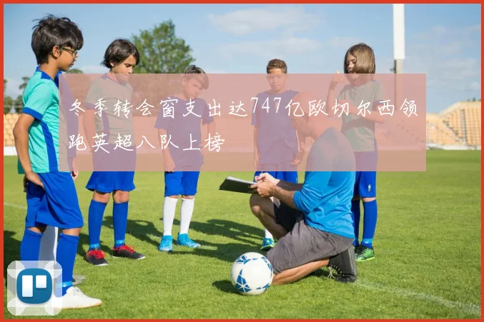 冬季转会窗支出达747亿欧切尔西领跑英超八队上榜