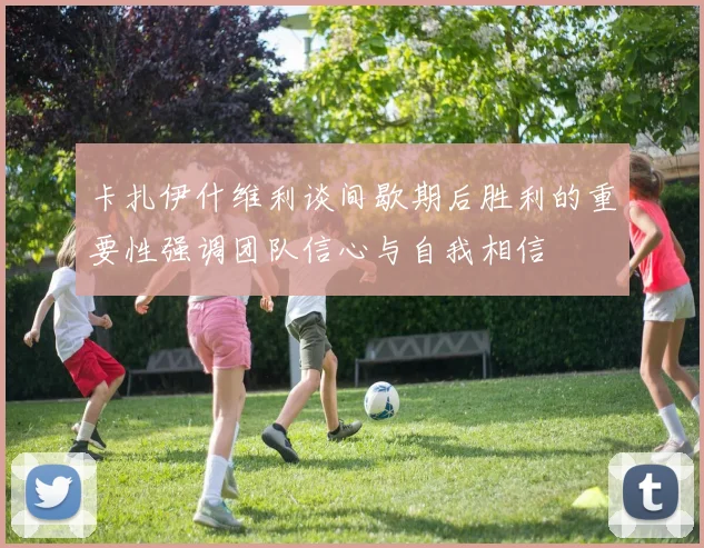 卡扎伊什维利谈间歇期后胜利的重要性强调团队信心与自我相信