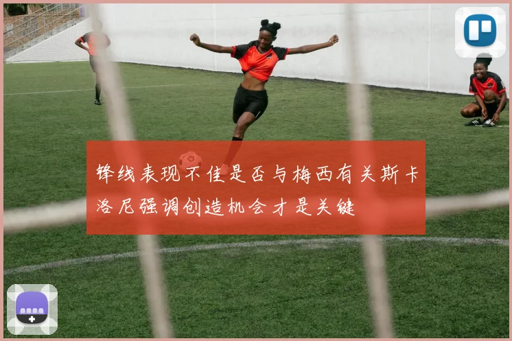 锋线表现不佳是否与梅西有关斯卡洛尼强调创造机会才是关键