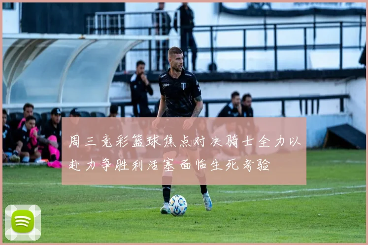 周三竞彩篮球焦点对决骑士全力以赴力争胜利活塞面临生死考验