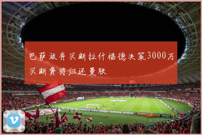 巴萨放弃买断拉什福德决策3000万买断费将归还曼联