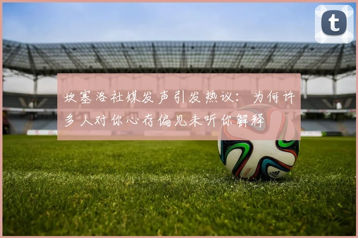 坎塞洛社媒发声引发热议：为何许多人对你心存偏见未听你解释