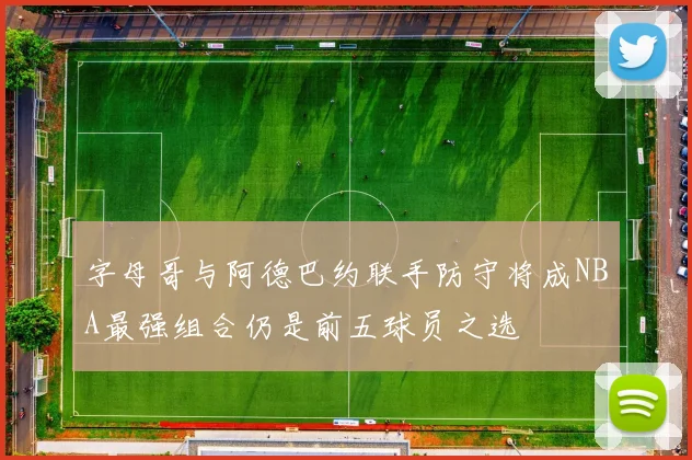 字母哥与阿德巴约联手防守将成NBA最强组合仍是前五球员之选