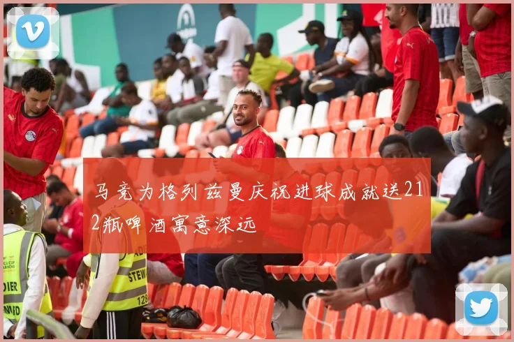 马竞为格列兹曼庆祝进球成就送212瓶啤酒寓意深远