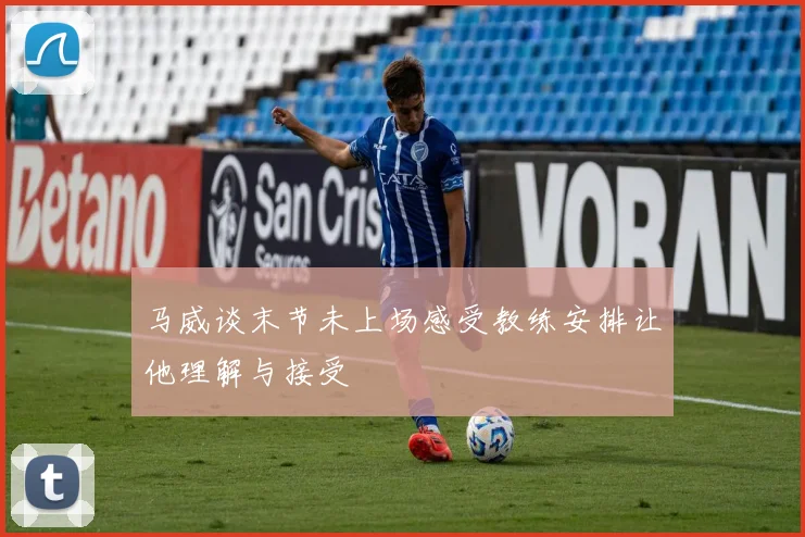 马威谈末节未上场感受教练安排让他理解与接受