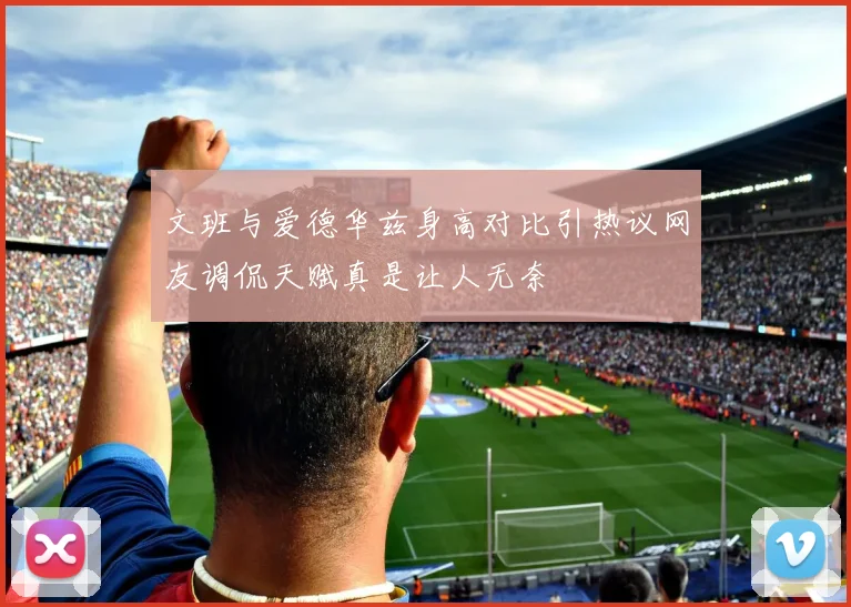 文班与爱德华兹身高对比引热议网友调侃天赋真是让人无奈