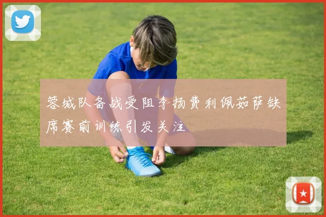 蓉城队备战受阻李扬费利佩茹萨缺席赛前训练引发关注