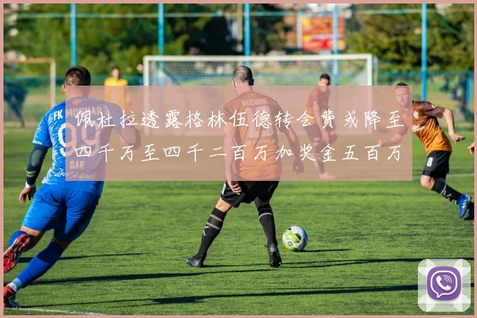 佩杜拉透露格林伍德转会费或降至四千万至四千二百万加奖金五百万至六百万