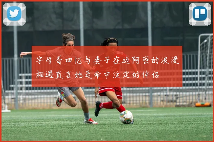 字母哥回忆与妻子在迈阿密的浪漫相遇直言她是命中注定的伴侣