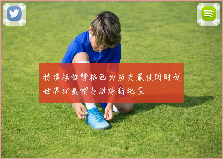 特雷杨称赞梅西为历史最佳同时创世界杯戴帽与进球新纪录