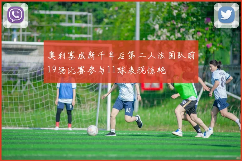 奥利塞成新千年后第二人法国队前19场比赛参与11球表现惊艳