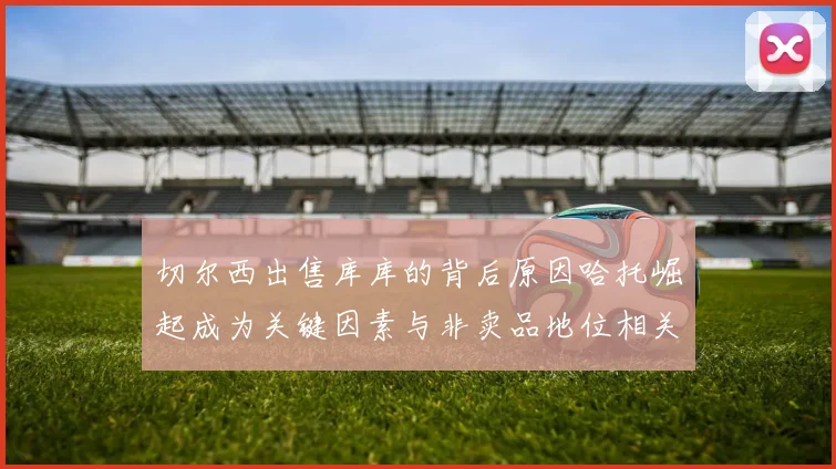 切尔西出售库库的背后原因哈托崛起成为关键因素与非卖品地位相关