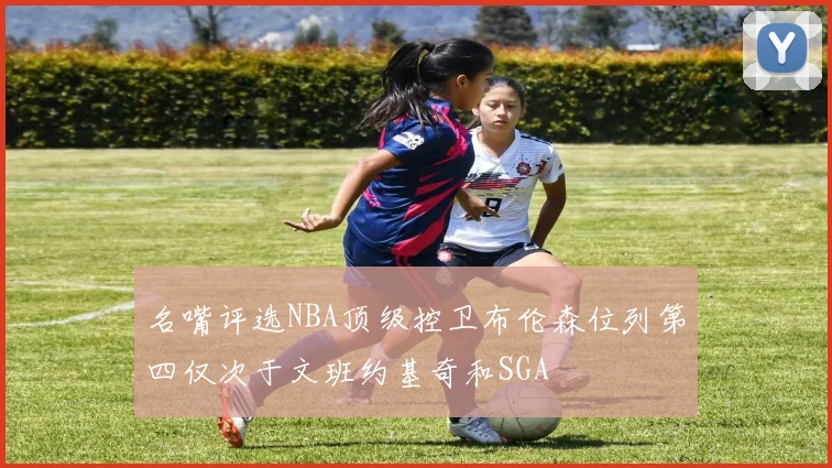 名嘴评选NBA顶级控卫布伦森位列第四仅次于文班约基奇和SGA