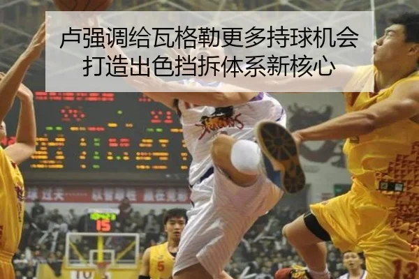 卢强调给瓦格勒更多持球机会 打造出色挡拆体系新核心 - HGSportsApp