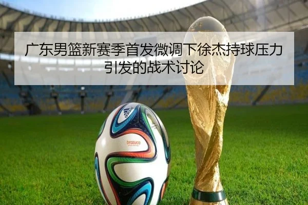 广东男篮新赛季首发微调下徐杰持球压力引发的战术讨论（HGSportsApp）