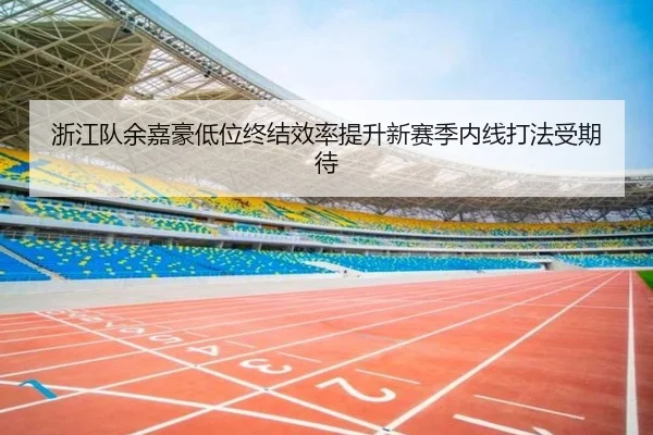 浙江队余嘉豪低位终结效率提升新赛季内线打法受期待 | HGSportsApp